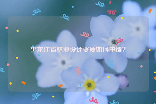 黑龍江省林業(yè)設(shè)計(jì)資質(zhì)如何申請(qǐng)？