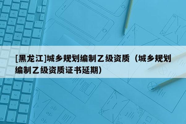 [黑龍江]城鄉(xiāng)規(guī)劃編制乙級資質(zhì)（城鄉(xiāng)規(guī)劃編制乙級資質(zhì)證書延期）