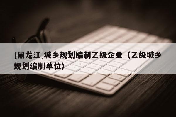 [黑龍江]城鄉(xiāng)規(guī)劃編制乙級企業(yè)（乙級城鄉(xiāng)規(guī)劃編制單位）