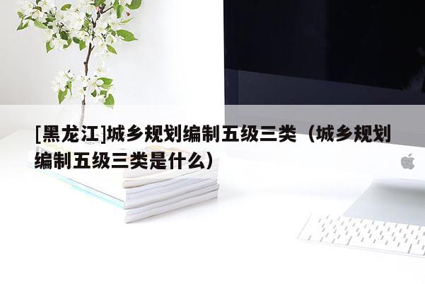 [黑龍江]城鄉(xiāng)規(guī)劃編制五級(jí)三類(lèi)（城鄉(xiāng)規(guī)劃編制五級(jí)三類(lèi)是什么）