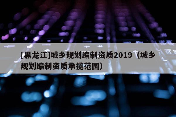 [黑龍江]城鄉(xiāng)規(guī)劃編制資質(zhì)2019（城鄉(xiāng)規(guī)劃編制資質(zhì)承攬范圍）