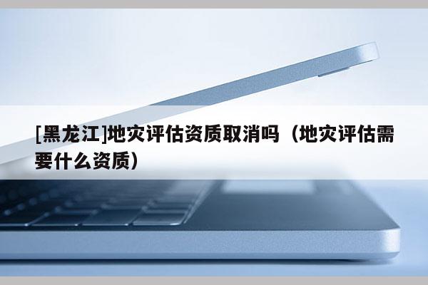 [黑龍江]地災(zāi)評(píng)估資質(zhì)取消嗎（地災(zāi)評(píng)估需要什么資質(zhì)）