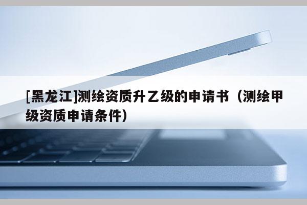 [黑龍江]測繪資質(zhì)升乙級的申請書（測繪甲級資質(zhì)申請條件）