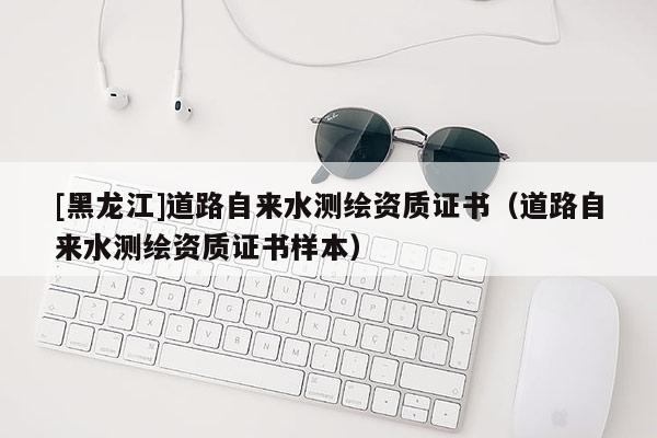 [黑龍江]道路自來水測繪資質(zhì)證書（道路自來水測繪資質(zhì)證書樣本）