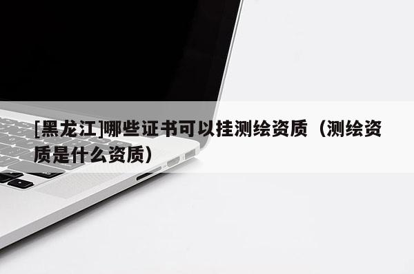 [黑龍江]哪些證書可以掛測繪資質(zhì)（測繪資質(zhì)是什么資質(zhì)）