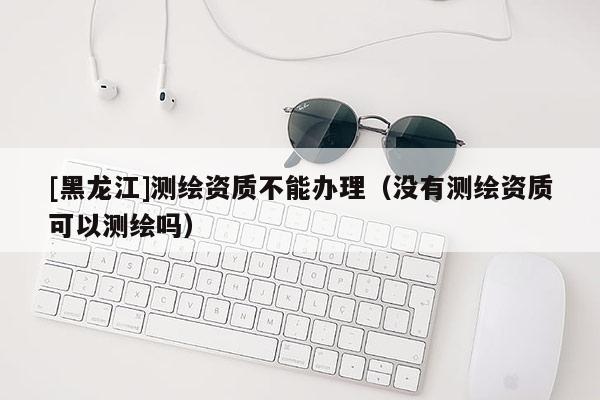 [黑龍江]測繪資質(zhì)不能辦理（沒有測繪資質(zhì)可以測繪嗎）