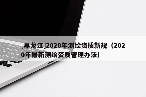 [黑龍江]2020年測(cè)繪資質(zhì)新規(guī)（2020年最新測(cè)繪資質(zhì)管理辦法）