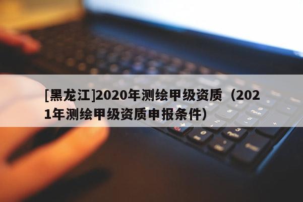 [黑龍江]2020年測(cè)繪甲級(jí)資質(zhì)（2021年測(cè)繪甲級(jí)資質(zhì)申報(bào)條件）