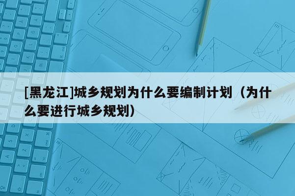 [黑龍江]城鄉(xiāng)規(guī)劃為什么要編制計劃（為什么要進行城鄉(xiāng)規(guī)劃）