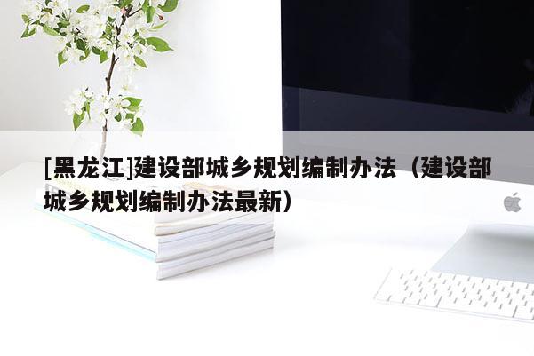 [黑龍江]建設(shè)部城鄉(xiāng)規(guī)劃編制辦法（建設(shè)部城鄉(xiāng)規(guī)劃編制辦法最新）