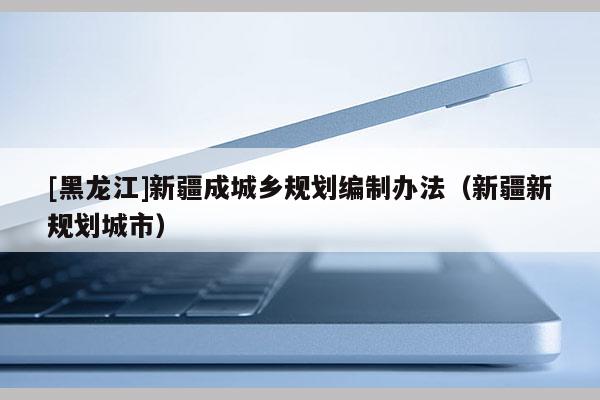 [黑龍江]新疆成城鄉(xiāng)規(guī)劃編制辦法（新疆新規(guī)劃城市）