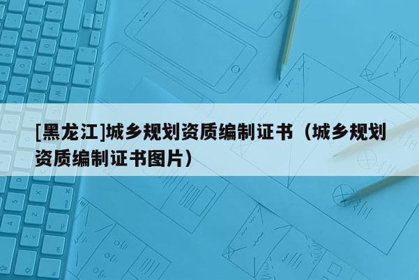 [黑龍江]城鄉(xiāng)規(guī)劃資質(zhì)編制證書（城鄉(xiāng)規(guī)劃資質(zhì)編制證書圖片）