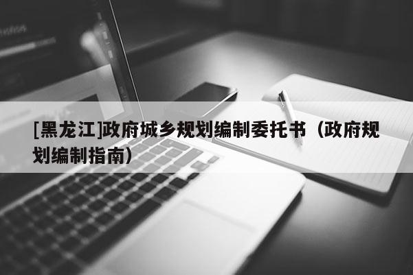 [黑龍江]政府城鄉(xiāng)規(guī)劃編制委托書（政府規(guī)劃編制指南）