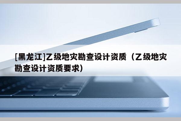 [黑龍江]乙級地災勘查設計資質(zhì)（乙級地災勘查設計資質(zhì)要求）