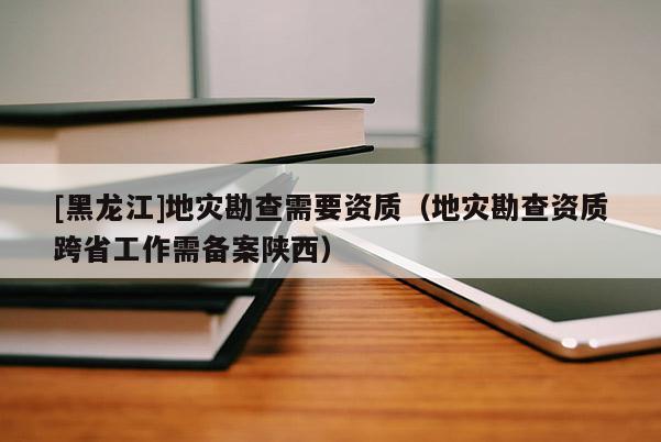 [黑龍江]地災(zāi)勘查需要資質(zhì)（地災(zāi)勘查資質(zhì)跨省工作需備案陜西）