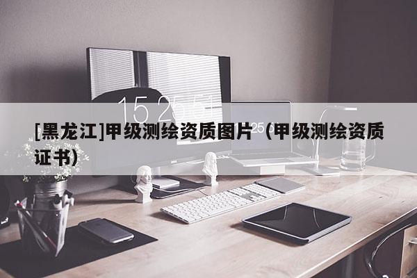 [黑龍江]甲級測繪資質(zhì)圖片（甲級測繪資質(zhì)證書）