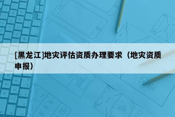 [黑龍江]地災(zāi)評(píng)估資質(zhì)辦理要求（地災(zāi)資質(zhì)申報(bào)）