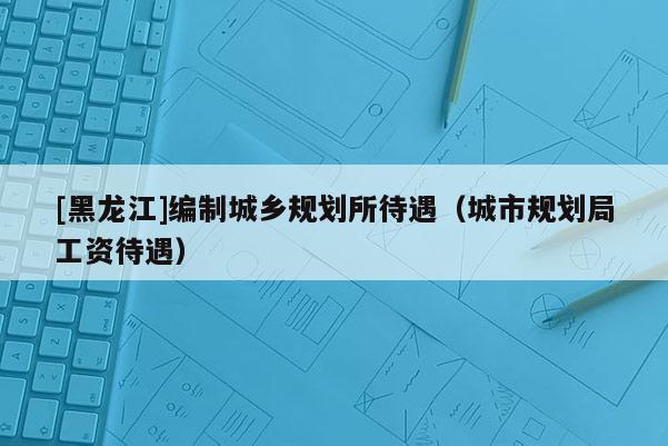 [黑龍江]編制城鄉(xiāng)規(guī)劃所待遇（城市規(guī)劃局工資待遇）