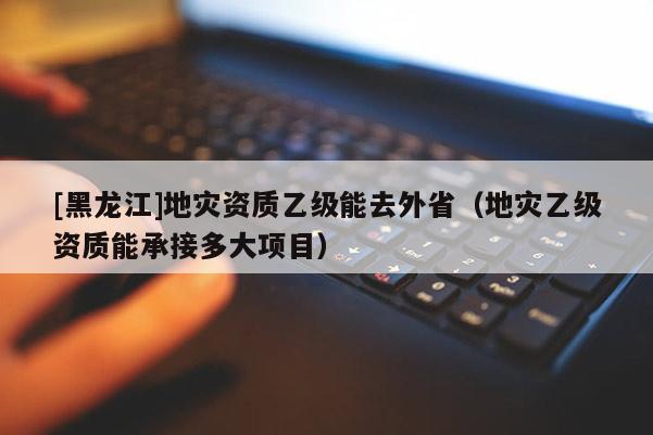 [黑龍江]地災(zāi)資質(zhì)乙級能去外省（地災(zāi)乙級資質(zhì)能承接多大項目）