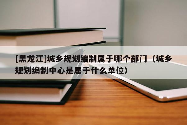 [黑龍江]城鄉(xiāng)規(guī)劃編制屬于哪個(gè)部門(mén)（城鄉(xiāng)規(guī)劃編制中心是屬于什么單位）