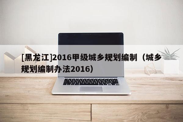 [黑龍江]2016甲級(jí)城鄉(xiāng)規(guī)劃編制（城鄉(xiāng)規(guī)劃編制辦法2016）