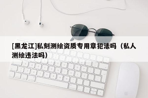 [黑龍江]私刻測繪資質(zhì)專用章犯法嗎（私人測繪違法嗎）