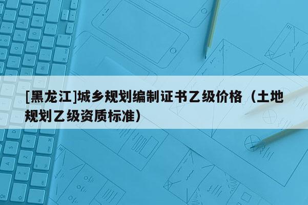 [黑龍江]城鄉(xiāng)規(guī)劃編制證書(shū)乙級(jí)價(jià)格（土地規(guī)劃乙級(jí)資質(zhì)標(biāo)準(zhǔn)）