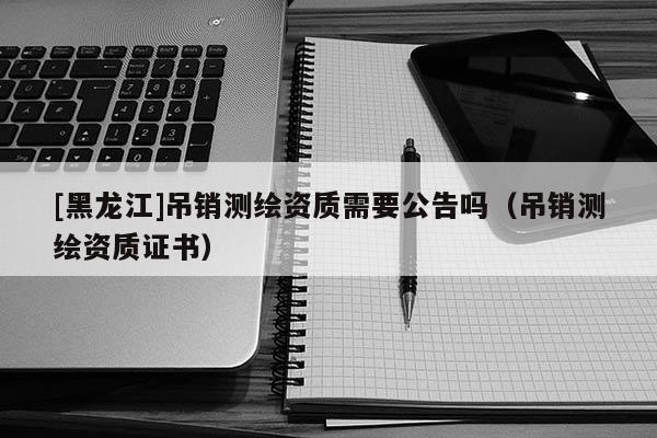 [黑龍江]吊銷測繪資質(zhì)需要公告嗎（吊銷測繪資質(zhì)證書）