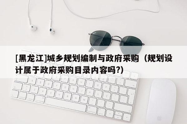 [黑龍江]城鄉(xiāng)規(guī)劃編制與政府采購（規(guī)劃設(shè)計(jì)屬于政府采購目錄內(nèi)容嗎?）