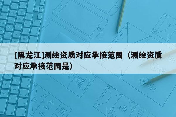 [黑龍江]測繪資質(zhì)對(duì)應(yīng)承接范圍（測繪資質(zhì)對(duì)應(yīng)承接范圍是）