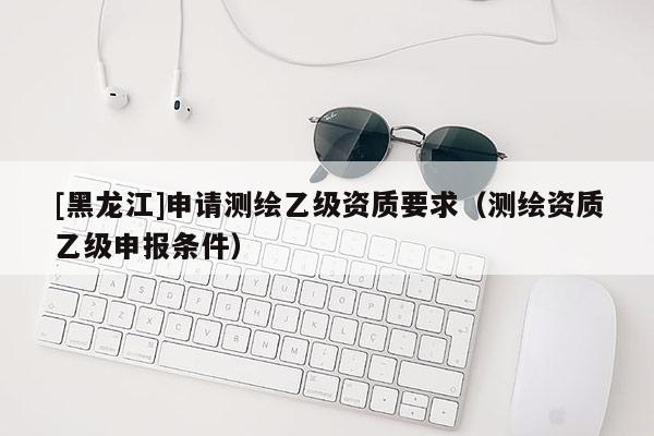 [黑龍江]申請(qǐng)測(cè)繪乙級(jí)資質(zhì)要求（測(cè)繪資質(zhì)乙級(jí)申報(bào)條件）