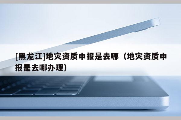 [黑龍江]地災(zāi)資質(zhì)申報是去哪（地災(zāi)資質(zhì)申報是去哪辦理）