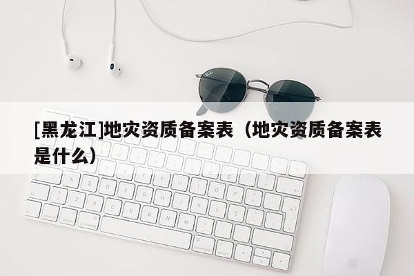 [黑龍江]地災(zāi)資質(zhì)備案表（地災(zāi)資質(zhì)備案表是什么）