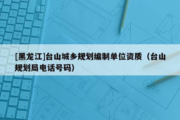 [黑龍江]臺(tái)山城鄉(xiāng)規(guī)劃編制單位資質(zhì)（臺(tái)山規(guī)劃局電話號(hào)碼）