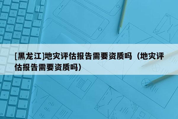 [黑龍江]地災評估報告需要資質(zhì)嗎（地災評估報告需要資質(zhì)嗎）