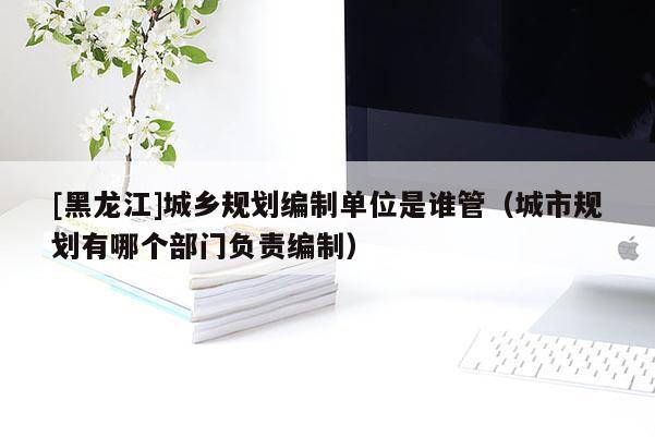 [黑龍江]城鄉(xiāng)規(guī)劃編制單位是誰管（城市規(guī)劃有哪個(gè)部門負(fù)責(zé)編制）