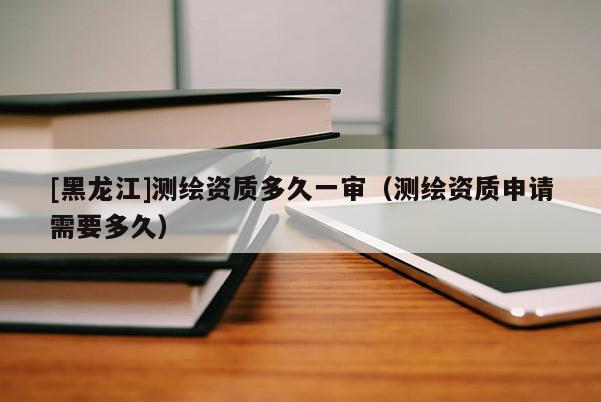 [黑龍江]測(cè)繪資質(zhì)多久一審（測(cè)繪資質(zhì)申請(qǐng)需要多久）