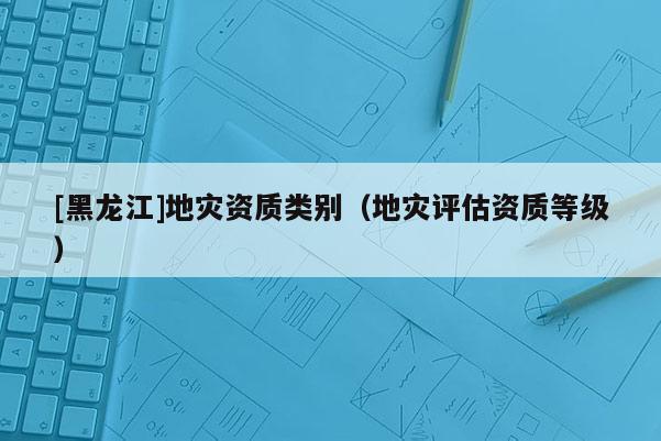 [黑龍江]地災(zāi)資質(zhì)類別（地災(zāi)評(píng)估資質(zhì)等級(jí)）