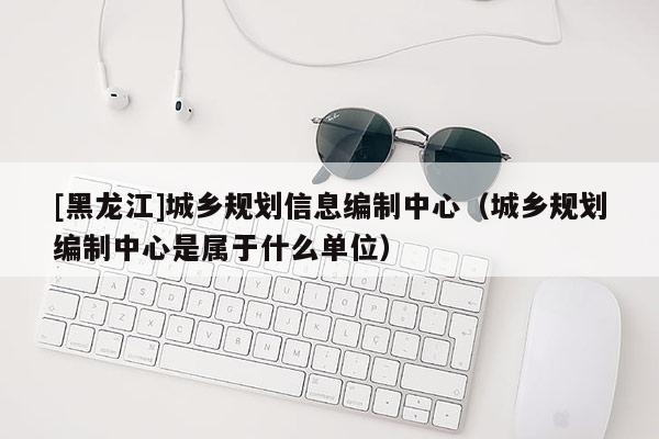 [黑龍江]城鄉(xiāng)規(guī)劃信息編制中心（城鄉(xiāng)規(guī)劃編制中心是屬于什么單位）