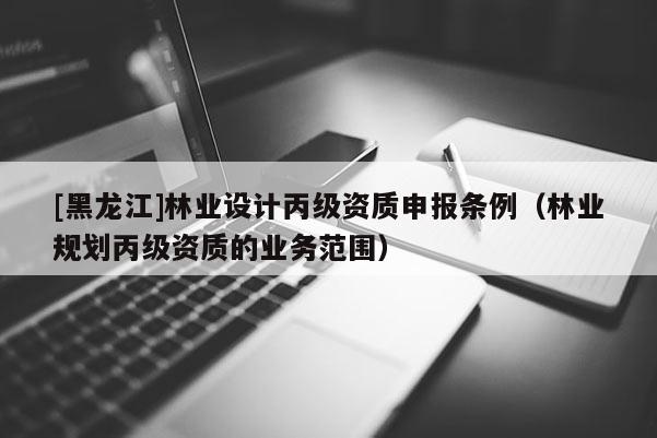 [黑龍江]林業(yè)設(shè)計丙級資質(zhì)申報條例（林業(yè)規(guī)劃丙級資質(zhì)的業(yè)務(wù)范圍）