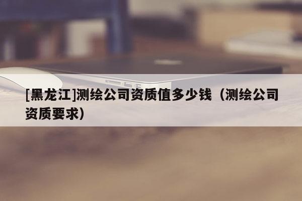 [黑龍江]測繪公司資質(zhì)值多少錢（測繪公司資質(zhì)要求）