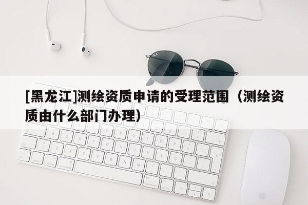 [黑龍江]測繪資質(zhì)申請的受理范圍（測繪資質(zhì)由什么部門辦理）