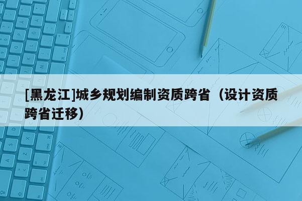 [黑龍江]城鄉(xiāng)規(guī)劃編制資質(zhì)跨?。ㄔO(shè)計資質(zhì)跨省遷移）