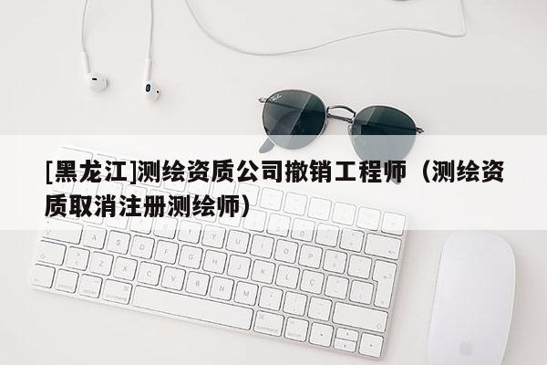 [黑龍江]測(cè)繪資質(zhì)公司撤銷工程師（測(cè)繪資質(zhì)取消注冊(cè)測(cè)繪師）