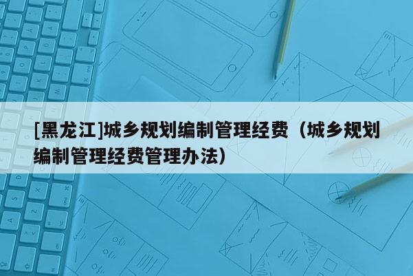 [黑龍江]城鄉(xiāng)規(guī)劃編制管理經(jīng)費（城鄉(xiāng)規(guī)劃編制管理經(jīng)費管理辦法）