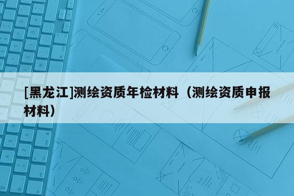 [黑龍江]測繪資質(zhì)年檢材料（測繪資質(zhì)申報材料）