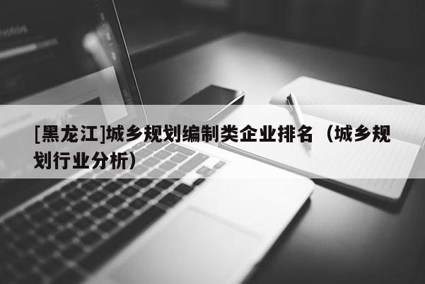 [黑龍江]城鄉(xiāng)規(guī)劃編制類企業(yè)排名（城鄉(xiāng)規(guī)劃行業(yè)分析）