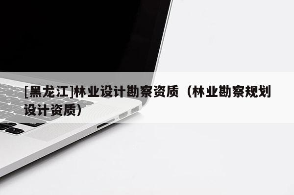 [黑龍江]林業(yè)設(shè)計勘察資質(zhì)（林業(yè)勘察規(guī)劃設(shè)計資質(zhì)）