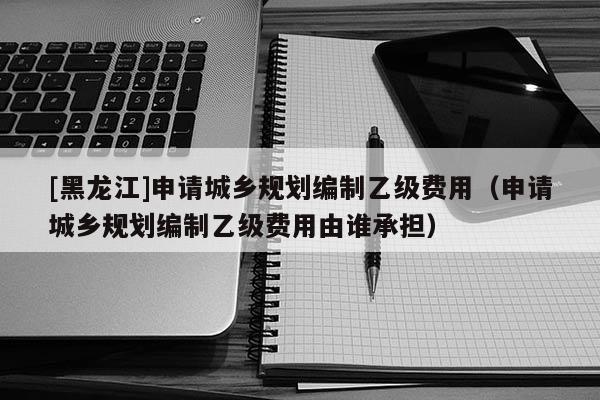 [黑龍江]申請(qǐng)城鄉(xiāng)規(guī)劃編制乙級(jí)費(fèi)用（申請(qǐng)城鄉(xiāng)規(guī)劃編制乙級(jí)費(fèi)用由誰(shuí)承擔(dān)）