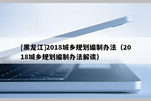 [黑龍江]2018城鄉(xiāng)規(guī)劃編制辦法（2018城鄉(xiāng)規(guī)劃編制辦法解讀）